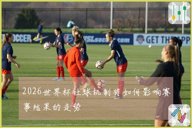 2026世界杯让球机制将如何影响赛事结果的走势