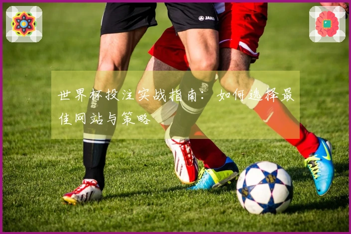 世界杯投注实战指南：如何选择最佳网站与策略